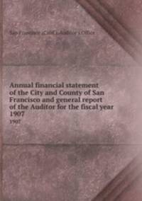 Annual financial statement of the City and County of San Francisco and general report of the Auditor for the fiscal year. 1907