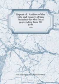 Report of . Auditor of the City and County of San Francisco for the fiscal year ending June 30 . 1894