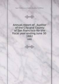 Annual report of . Auditor of the City and County of San Francisco for the fiscal year ending June 30 . 1882