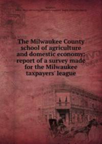 The Milwaukee County school of agriculture and domestic economy: report of a survey made for the Milwaukee taxpayers` league