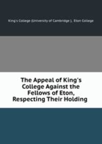 The Appeal of King`s College Against the Fellows of Eton, Respecting Their Holding .