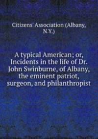 A typical American; or, Incidents in the life of Dr. John Swinburne, of Albany, the eminent patriot, surgeon, and philanthropist