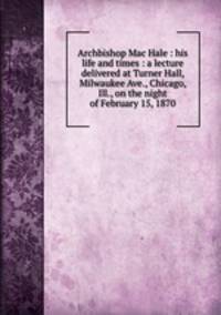 Archbishop Mac Hale : his life and times : a lecture delivered at Turner Hall, Milwaukee Ave., Chicago, Ill., on the night of February 15, 1870