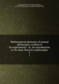 Mathematical elements of natural philosophy, confirm`d by experiments : or, An introduction to Sir Isaac Newton`s philosophy. 2