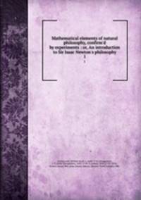 Mathematical elements of natural philosophy, confirm`d by experiments : or, An introduction to Sir Isaac Newton`s philosophy. 1
