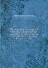 The report of several cases argued and adjudged in the Court of King`s bench at Westminster : from the first year of King James the Second, to the tenth year of King William the Third 1685-1698