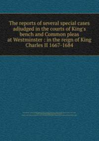The reports of several special cases adjudged in the courts of King`s bench and Common pleas at Westminster : in the reign of King Charles II 1667-1684