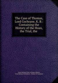 The Case of Thomas, Lord Cochrane, K. B.: Containing the History of the Hoax, the Trial, the .