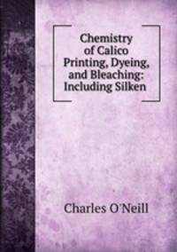 Chemistry of Calico Printing, Dyeing, and Bleaching: Including Silken .