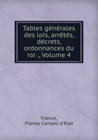 Tables gnrales des lois, arrts, dcrets, ordonnances du roi ., Volume 4