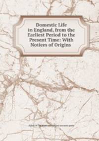 Domestic Life in England, from the Earliest Period to the Present Time: With Notices of Origins .