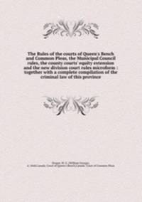 The Rules of the courts of Queen`s Bench and Common Pleas, the Municipal Council rules, the county courts` equity extension and the new division court rules microform : together with a complete compilation of the criminal law of this province