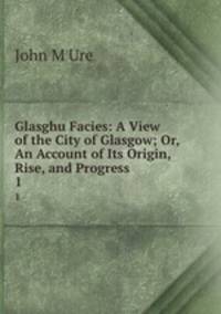 Glasghu Facies: A View of the City of Glasgow; Or, An Account of Its Origin, Rise, and Progress .. 1