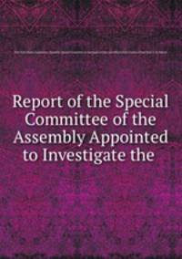 Report of the Special Committee of the Assembly Appointed to Investigate the .