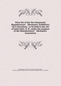 Prize list of the New Brunswick Manufacturers` & Mechanics` Exhibition, 1875 microform : to be held in the city of Saint John, N. B., under the auspices of the Manufacturers` & Mechanics` Association