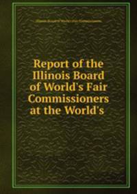 Report of the Illinois Board of World`s Fair Commissioners at the World`s .