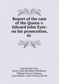 Report of the case of the Queen v. Edward John Eyre: on his prosecution, in .