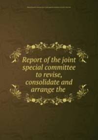 Report of the joint special committee to revise, consolidate and arrange the .