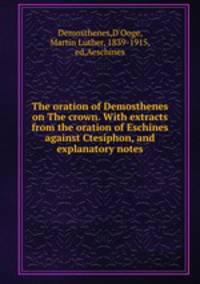 The oration of Demosthenes on The crown. With extracts from the oration of Eschines against Ctesiphon, and explanatory notes