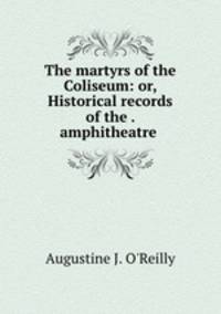 The martyrs of the Coliseum: or, Historical records of the . amphitheatre .