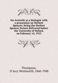 On Aristotle as a biologist with a prooemion on Herbert Spencer; being the Herbert Spencer lecture delivered before the University of Oxford, on February 14, 1913