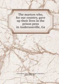 The martyrs who, for our country, gave up their lives in the prison pens in Andersonville, Ga