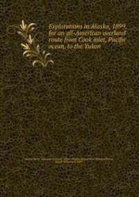 Explorations in Alaska, 1899, for an all-American overland route from Cook inlet, Pacific ocean, to the Yukon