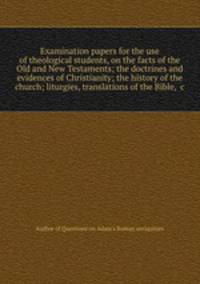 Examination papers for the use of theological students, on the facts of the Old and New Testaments; the doctrines and evidences of Christianity; the history of the church; liturgies, translations of the Bible, &c