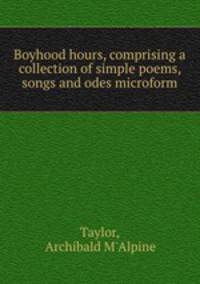 Boyhood hours, comprising a collection of simple poems, songs and odes microform