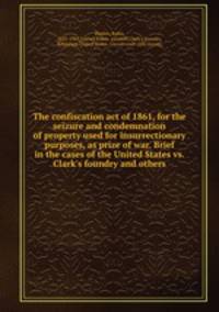 The confiscation act of 1861, for the seizure and condemnation of property used for insurrectionary purposes, as prize of war. Brief in the cases of the United States vs. Clark