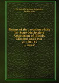 Report of the . reunion of the Tri-State Old Settlers` Association of Illinois, Missouri and Iowa . yr. 1884-87