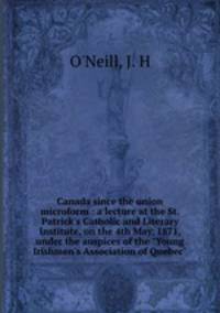 Canada since the union microform : a lecture at the St. Patrick`s Catholic and Literary Institute, on the 4th May, 1871, under the auspices of the "Young Irishmen`s Association of Quebec"