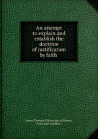 An attempt to explain and establish the doctrine of justification by faith .