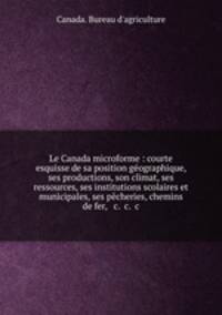 Le Canada microforme : courte esquisse de sa position geographique, ses productions, son climat, ses ressources, ses institutions scolaires et municipales, ses pecheries, chemins de fer, & c. &c. &c