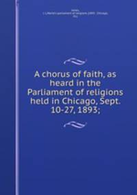 A chorus of faith, as heard in the Parliament of religions held in Chicago, Sept. 10-27, 1893;