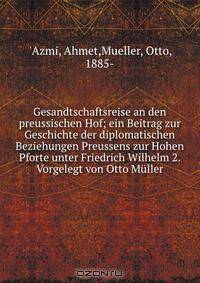 Gesandtschaftsreise an den preussischen Hof; ein Beitrag zur Geschichte der diplomatischen Beziehungen Preussens zur Hohen Pforte unter Friedrich Wilhelm 2. Vorgelegt von Otto Muller