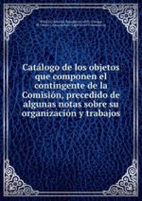 Catalogo de los objetos que componen el contingente de la Comision, precedido de algunas notas sobre su organizacion y trabajos
