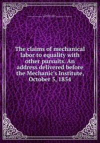 The claims of mechanical labor to equality with other pursuits. An address delivered before the Mechanic