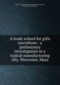 A trade school for girls microform : a preliminary investigation in a typical manufacturing city, Worcester, Mass.