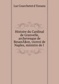 Histoire du Cardinal de Granvelle, archevesque de BesanA§on, viceroi de Naples, ministre de l .