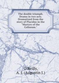 The double triumph. Drama in two acts. Dramatized from the story of Placidus in the "Martyrs of the Coliseum."