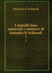 I metalli loro minerali e miniere di Antonio d`Achiardi .. 1