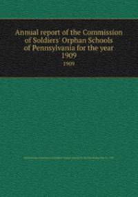 Annual report of the Commission of Soldiers` Orphan Schools of Pennsylvania for the year.. 1909