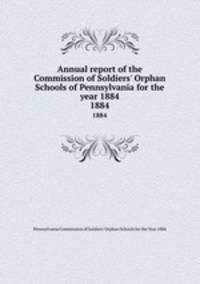Annual report of the Commission of Soldiers` Orphan Schools of Pennsylvania for the year 1884. 1884