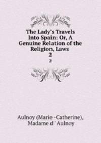 The Lady`s Travels Into Spain: Or, A Genuine Relation of the Religion, Laws .. 2