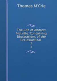 The Life of Andrew Melville: Containing Illustrations of the Ecclesiastical .. 2