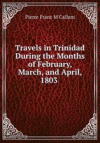 Travels in Trinidad During the Months of February, March, and April, 1803 .