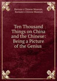 Ten Thousand Things on China and the Chinese: Being a Picture of the Genius .