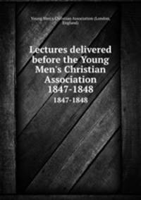 Lectures delivered before the Young Men`s Christian Association. 1847-1848
