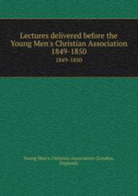 Lectures delivered before the Young Men`s Christian Association. 1849-1850